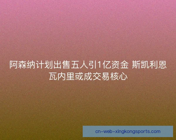 阿森纳计划出售五人引1亿资金 斯凯利恩瓦内里或成交易核心 阿森纳计划出售五人引1亿资金 斯凯利恩瓦内里或成交易核心