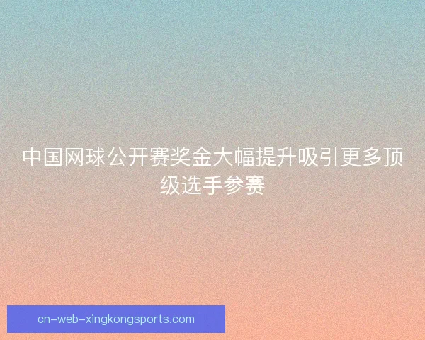 中国网球公开赛奖金大幅提升吸引更多顶级选手参赛