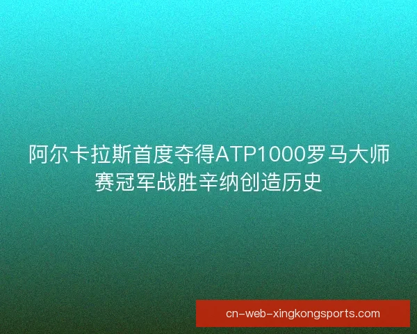 阿尔卡拉斯首度夺得ATP1000罗马大师赛冠军战胜辛纳创造历史