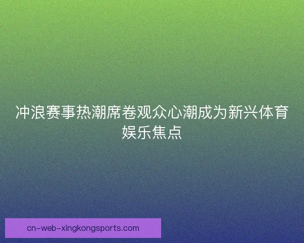 冲浪赛事热潮席卷观众心潮成为新兴体育娱乐焦点