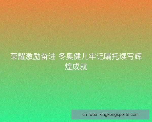 荣耀激励奋进 冬奥健儿牢记嘱托续写辉煌成就
