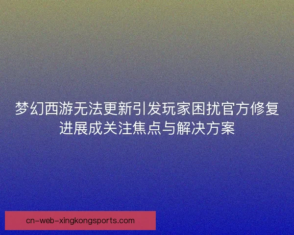 梦幻西游无法更新引发玩家困扰官方修复进展成关注焦点与解决方案