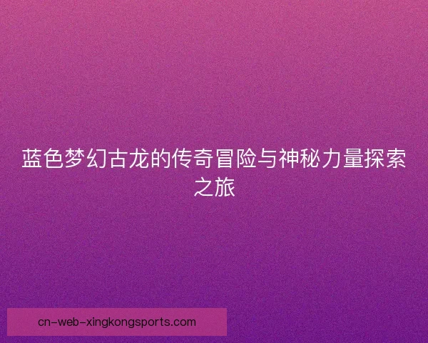 蓝色梦幻古龙的传奇冒险与神秘力量探索之旅
