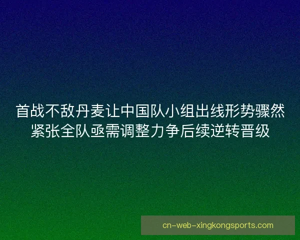 首战不敌丹麦让中国队小组出线形势骤然紧张全队亟需调整力争后续逆转晋级
