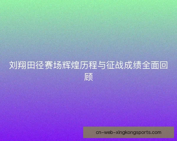 刘翔田径赛场辉煌历程与征战成绩全面回顾
