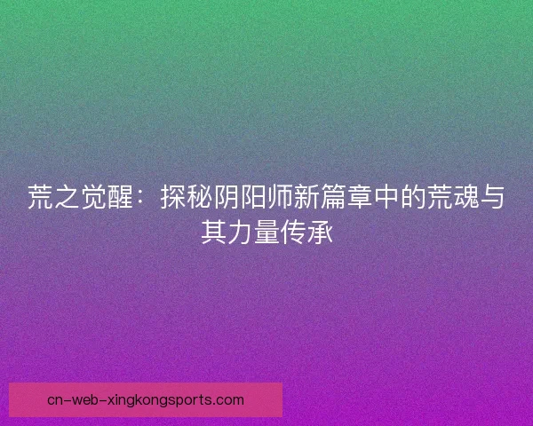 荒之觉醒：探秘阴阳师新篇章中的荒魂与其力量传承