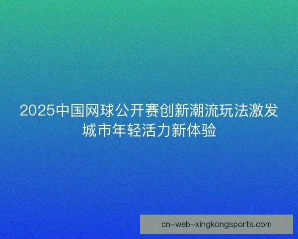 2025中国网球公开赛创新潮流玩法激发城市年轻活力新体验 2025中国网球公开赛创新潮流玩法激发城市年轻活力新体验